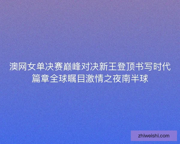 澳网女单决赛巅峰对决新王登顶书写时代篇章全球瞩目激情之夜南半球