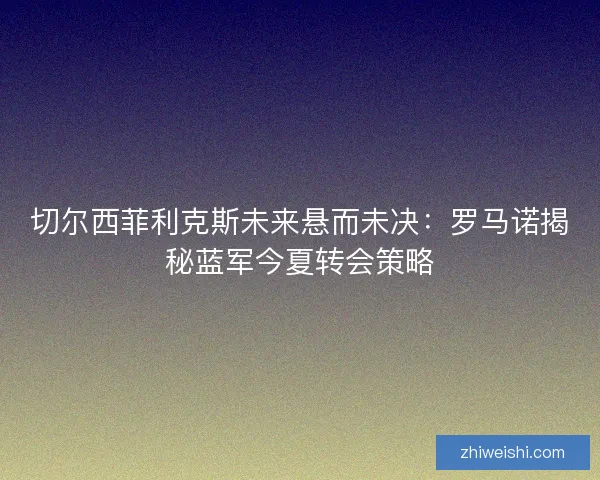 切尔西菲利克斯未来悬而未决：罗马诺揭秘蓝军今夏转会策略