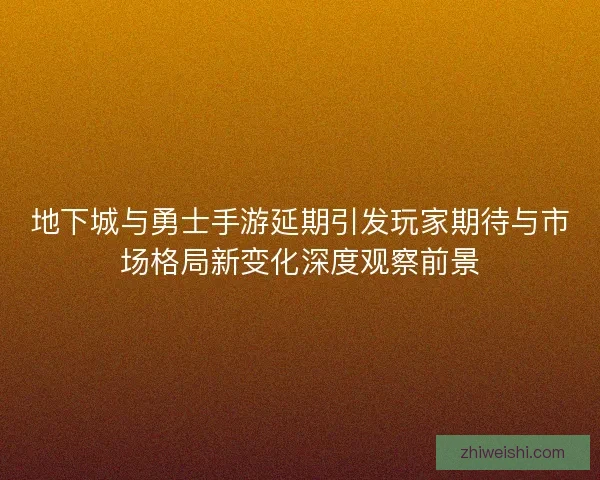 地下城与勇士手游延期引发玩家期待与市场格局新变化深度观察前景