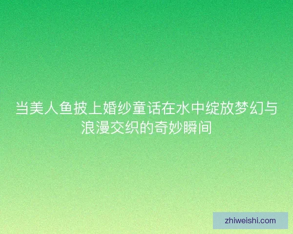 当美人鱼披上婚纱童话在水中绽放梦幻与浪漫交织的奇妙瞬间 当美人鱼披上婚纱童话在水中绽放梦幻与浪漫交织的奇妙瞬间