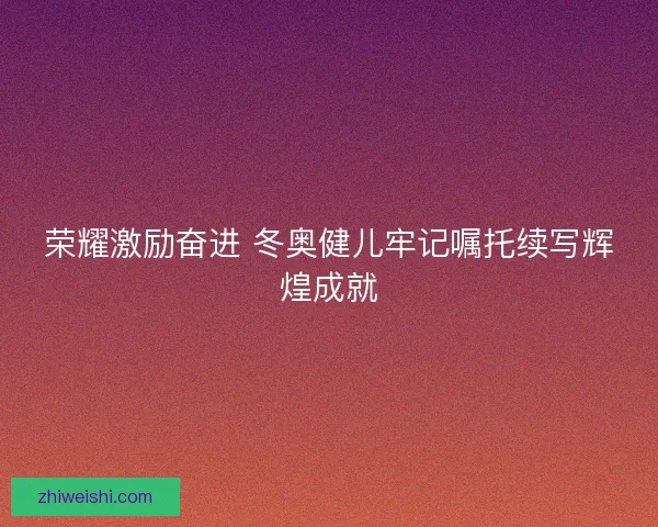 荣耀激励奋进 冬奥健儿牢记嘱托续写辉煌成就
