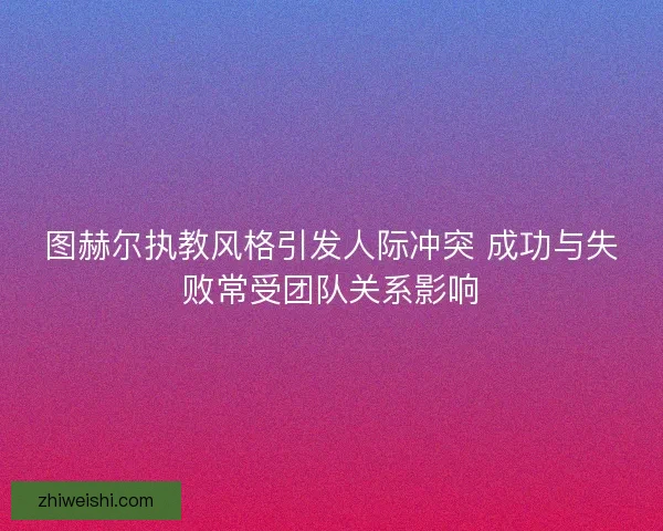 图赫尔执教风格引发人际冲突 成功与失败常受团队关系影响