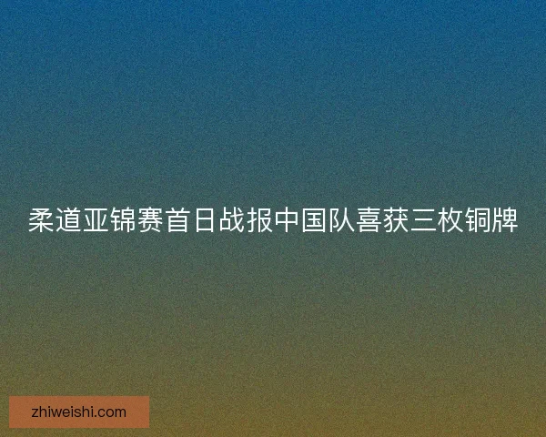 柔道亚锦赛首日战报中国队喜获三枚铜牌