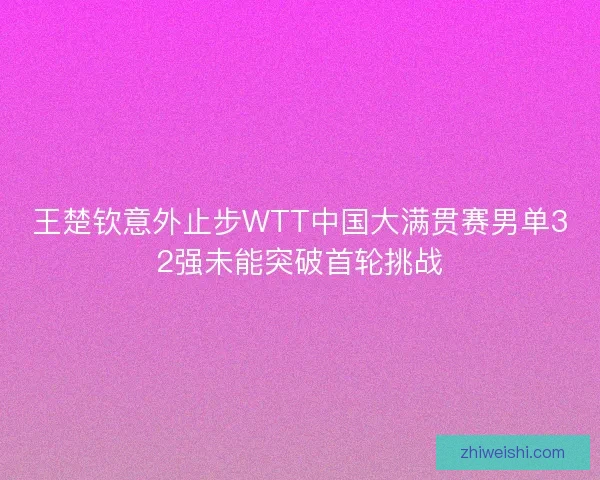 王楚钦意外止步WTT中国大满贯赛男单32强未能突破首轮挑战