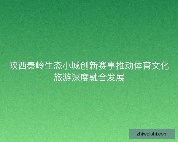 陕西秦岭生态小城创新赛事推动体育文化旅游深度融合发展
